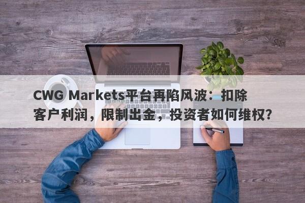 CWG Markets平台再陷风波：扣除客户利润，限制出金，投资者如何维权？