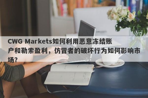 CWG Markets如何利用恶意冻结账户和勒索盈利，仿冒者的破坏行为如何影响市场？