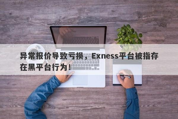 异常报价导致亏损，Exness平台被指存在黑平台行为！