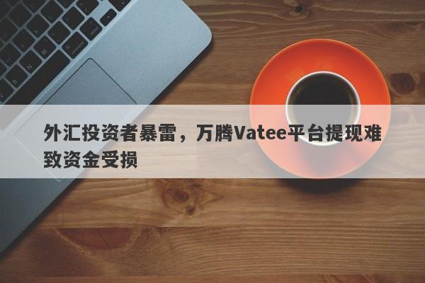 外汇投资者暴雷，万腾Vatee平台提现难致资金受损