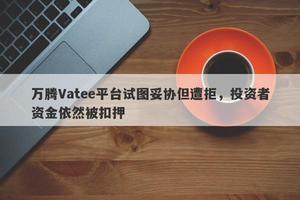 万腾Vatee平台试图妥协但遭拒，投资者资金依然被扣押