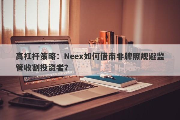 高杠杆策略：Neex如何借南非牌照规避监管收割投资者？