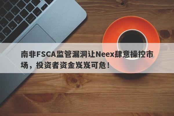 南非FSCA监管漏洞让Neex肆意操控市场，投资者资金岌岌可危！