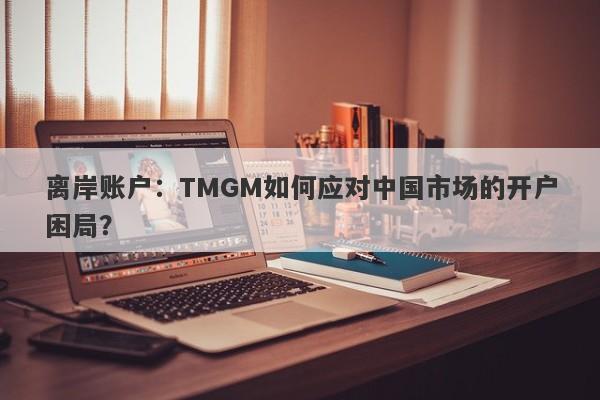 离岸账户：TMGM如何应对中国市场的开户困局？