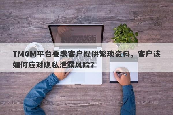 TMGM平台要求客户提供繁琐资料，客户该如何应对隐私泄露风险？