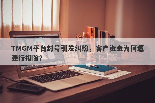 TMGM平台封号引发纠纷，客户资金为何遭强行扣除？