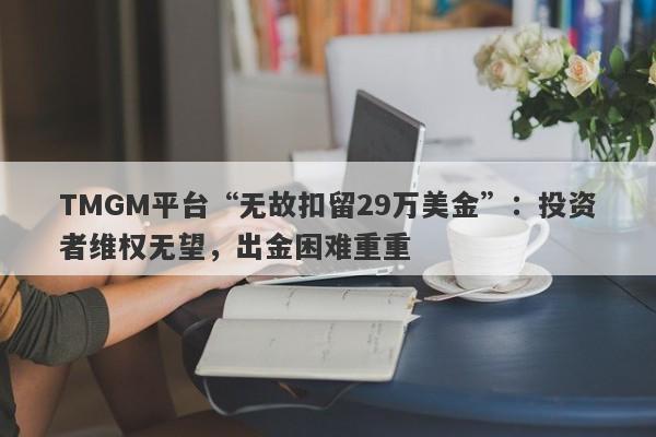 TMGM平台“无故扣留29万美金”：投资者维权无望，出金困难重重