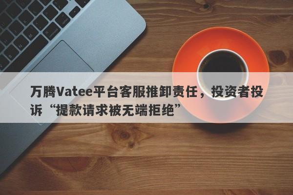 万腾Vatee平台客服推卸责任，投资者投诉“提款请求被无端拒绝”