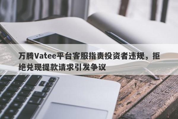 万腾Vatee平台客服指责投资者违规，拒绝兑现提款请求引发争议