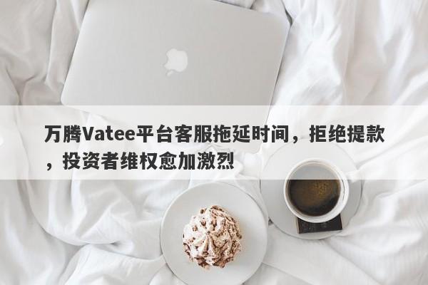 万腾Vatee平台客服拖延时间，拒绝提款，投资者维权愈加激烈