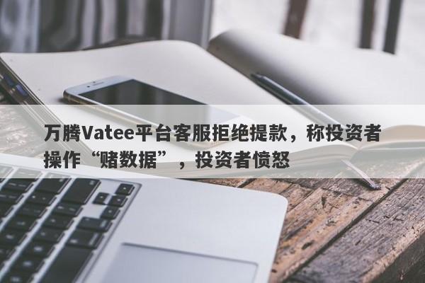 万腾Vatee平台客服拒绝提款，称投资者操作“赌数据”，投资者愤怒