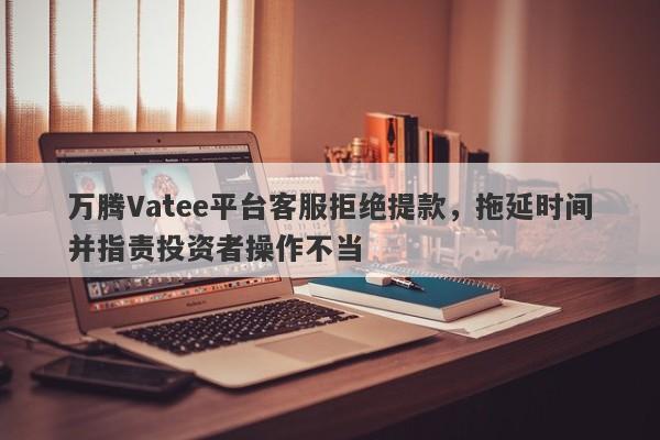 万腾Vatee平台客服拒绝提款，拖延时间并指责投资者操作不当