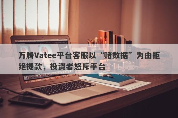 万腾Vatee平台客服以“赌数据”为由拒绝提款，投资者怒斥平台