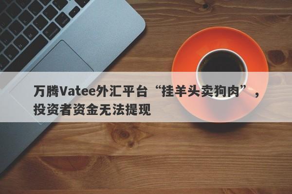 万腾Vatee外汇平台“挂羊头卖狗肉”，投资者资金无法提现