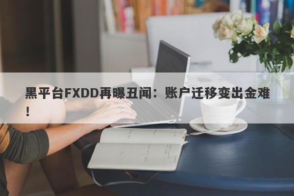 黑平台FXDD再曝丑闻：账户迁移变出金难！