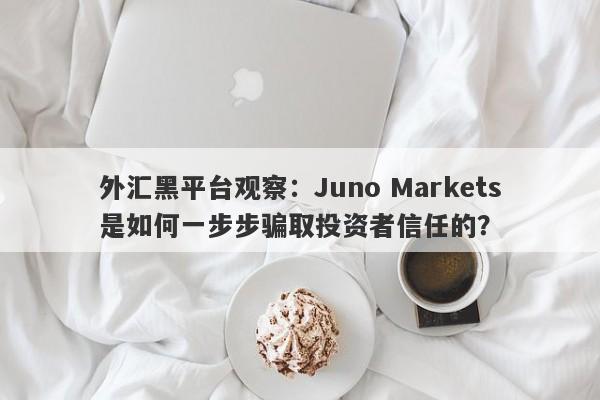 外汇黑平台观察：Juno Markets是如何一步步骗取投资者信任的？