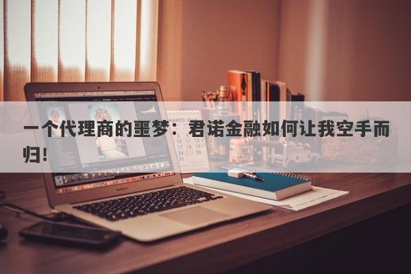 一个代理商的噩梦：君诺金融如何让我空手而归！