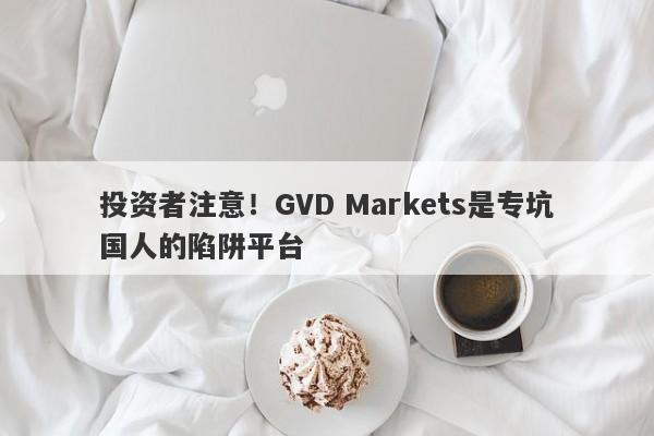 投资者注意！GVD Markets是专坑国人的陷阱平台