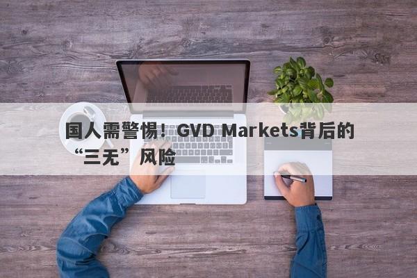 国人需警惕！GVD Markets背后的“三无”风险