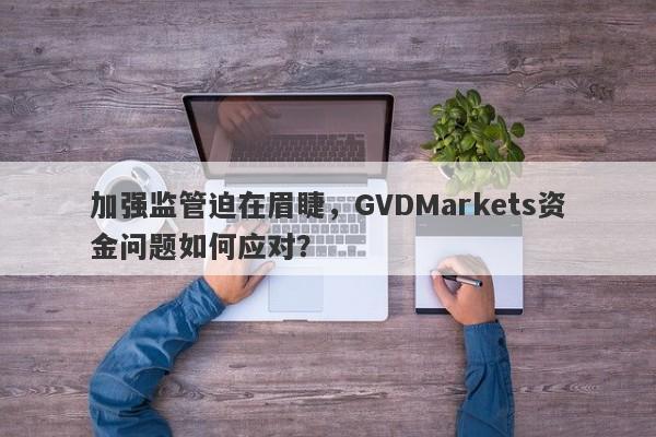 加强监管迫在眉睫，GVDMarkets资金问题如何应对？