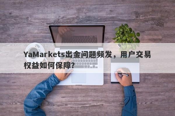 YaMarkets出金问题频发，用户交易权益如何保障？