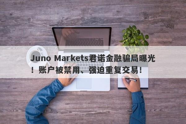 Juno Markets君诺金融骗局曝光！账户被禁用、强迫重复交易！