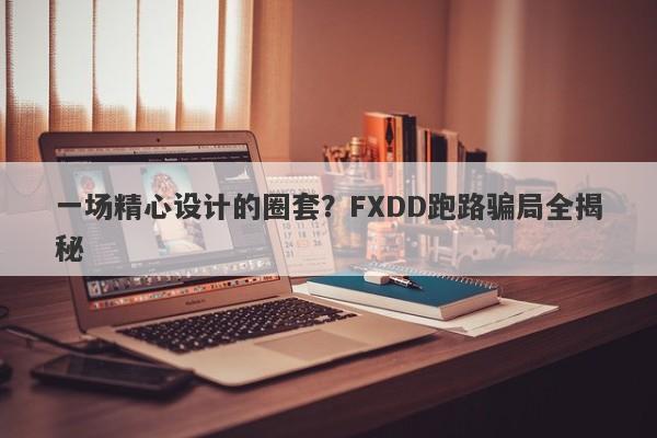 一场精心设计的圈套？FXDD跑路骗局全揭秘