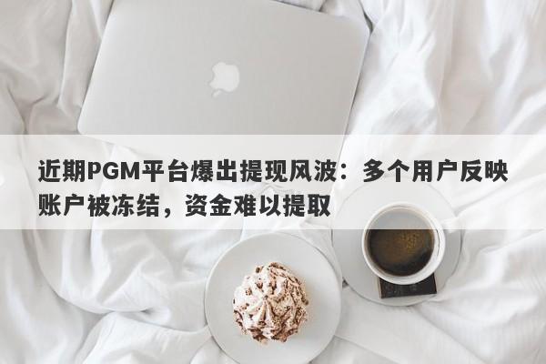 近期PGM平台爆出提现风波：多个用户反映账户被冻结，资金难以提取