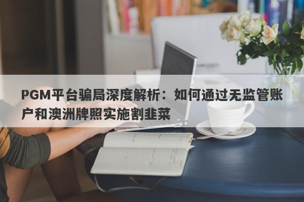 PGM平台骗局深度解析：如何通过无监管账户和澳洲牌照实施割韭菜