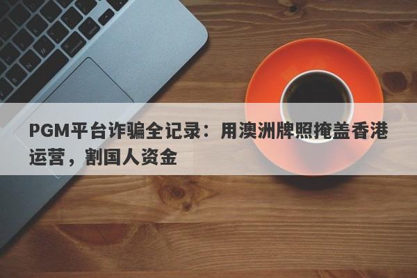 PGM平台诈骗全记录：用澳洲牌照掩盖香港运营，割国人资金