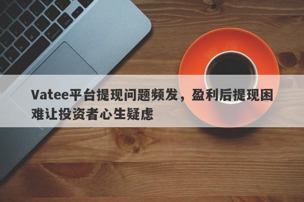 Vatee平台提现问题频发，盈利后提现困难让投资者心生疑虑