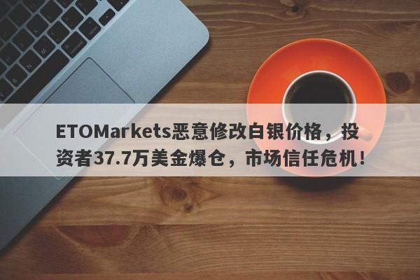 ETOMarkets恶意修改白银价格，投资者37.7万美金爆仓，市场信任危机！