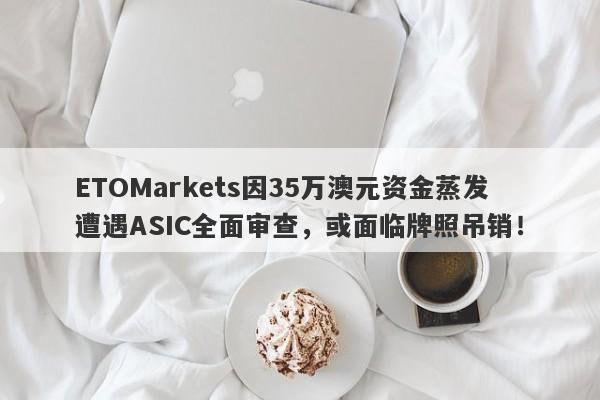 ETOMarkets因35万澳元资金蒸发遭遇ASIC全面审查，或面临牌照吊销！