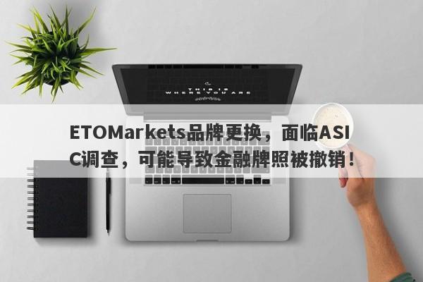 ETOMarkets品牌更换，面临ASIC调查，可能导致金融牌照被撤销！