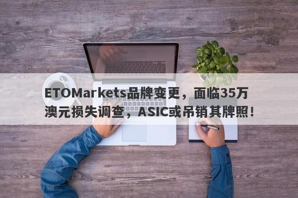 ETOMarkets品牌变更，面临35万澳元损失调查，ASIC或吊销其牌照！