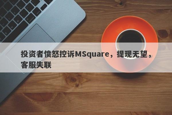 投资者愤怒控诉MSquare，提现无望，客服失联