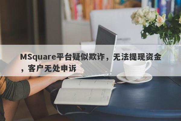 MSquare平台疑似欺诈，无法提现资金，客户无处申诉