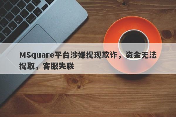 MSquare平台涉嫌提现欺诈，资金无法提取，客服失联