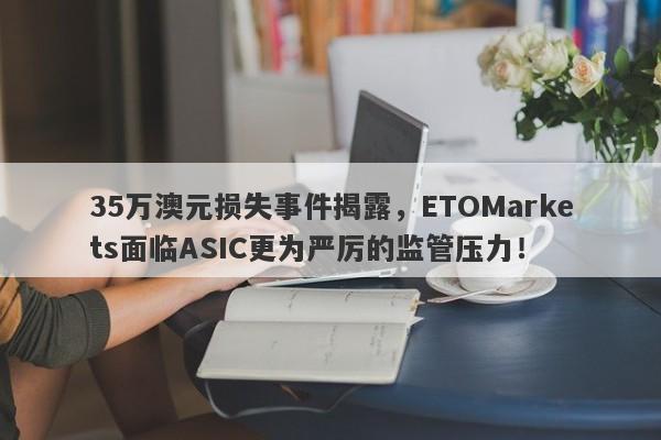 35万澳元损失事件揭露，ETOMarkets面临ASIC更为严厉的监管压力！