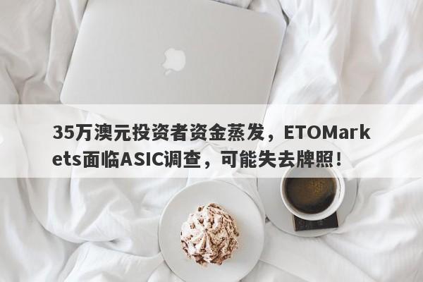 35万澳元投资者资金蒸发，ETOMarkets面临ASIC调查，可能失去牌照！