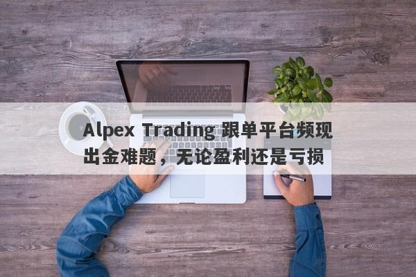 Alpex Trading 跟单平台频现出金难题，无论盈利还是亏损