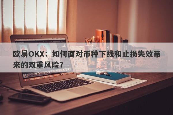 欧易OKX：如何面对币种下线和止损失效带来的双重风险？