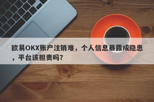 欧易OKX账户注销难，个人信息暴露成隐患，平台该担责吗？