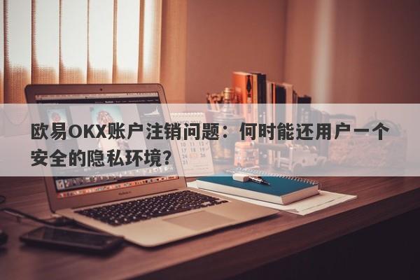 欧易OKX账户注销问题：何时能还用户一个安全的隐私环境？