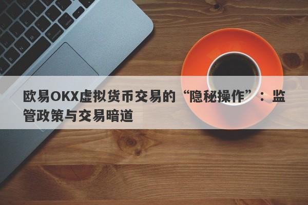 欧易OKX虚拟货币交易的“隐秘操作”：监管政策与交易暗道