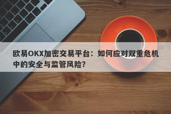 欧易OKX加密交易平台：如何应对双重危机中的安全与监管风险？