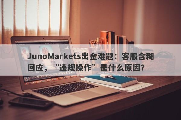 JunoMarkets出金难题：客服含糊回应，“违规操作”是什么原因？