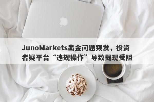 JunoMarkets出金问题频发，投资者疑平台“违规操作”导致提现受阻