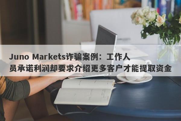 Juno Markets诈骗案例：工作人员承诺利润却要求介绍更多客户才能提取资金