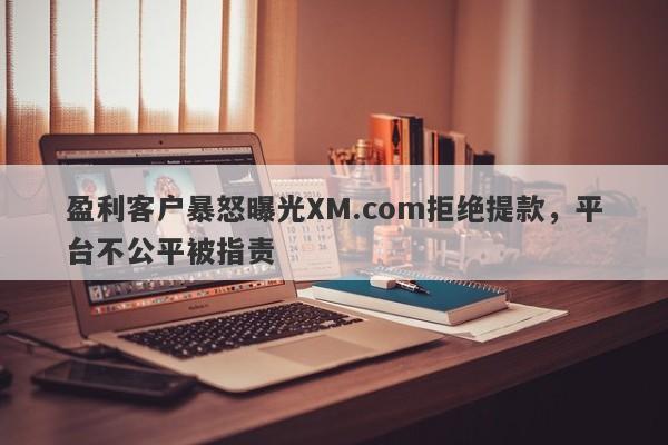 盈利客户暴怒曝光XM.com拒绝提款，平台不公平被指责